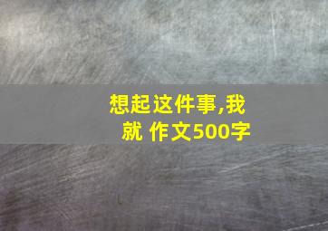 想起这件事,我就 作文500字